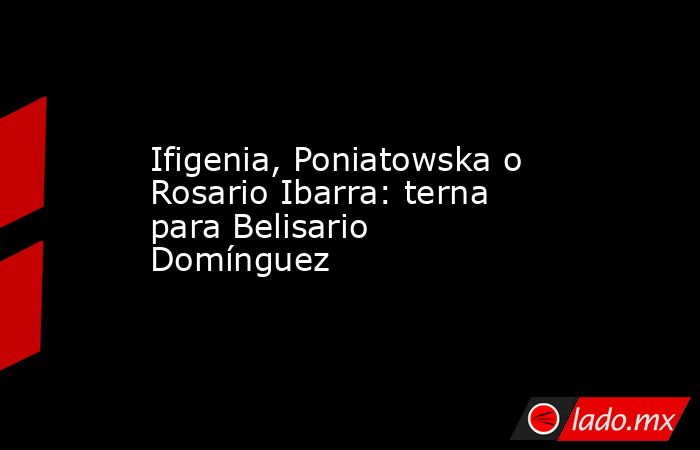 Ifigenia, Poniatowska o Rosario Ibarra: terna para Belisario Domínguez. Noticias en tiempo real