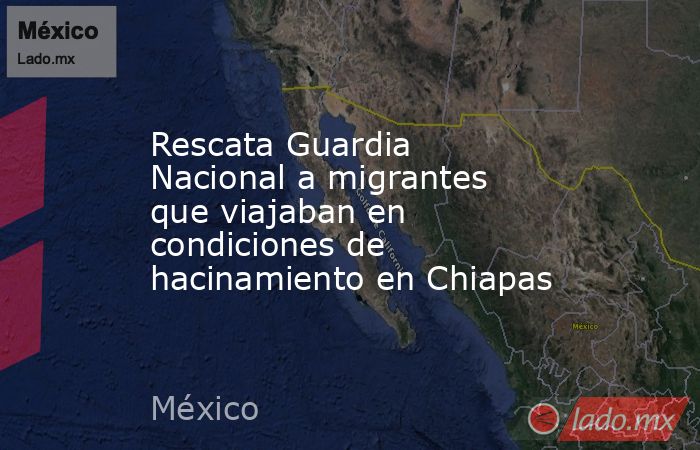 Rescata Guardia Nacional a migrantes que viajaban en condiciones de hacinamiento en Chiapas. Noticias en tiempo real