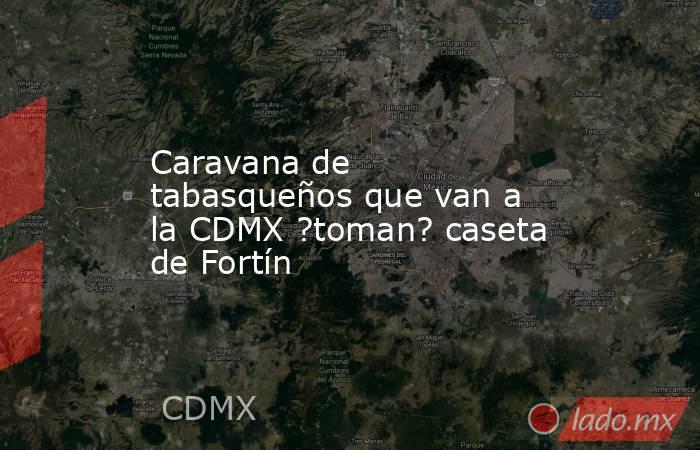 Caravana de tabasqueños que van a la CDMX ?toman? caseta de Fortín. Noticias en tiempo real