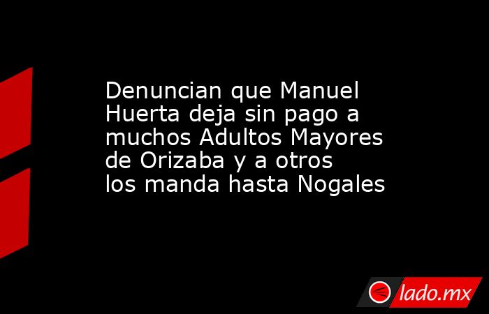 Denuncian que Manuel Huerta deja sin pago a muchos Adultos Mayores de Orizaba y a otros los manda hasta Nogales. Noticias en tiempo real