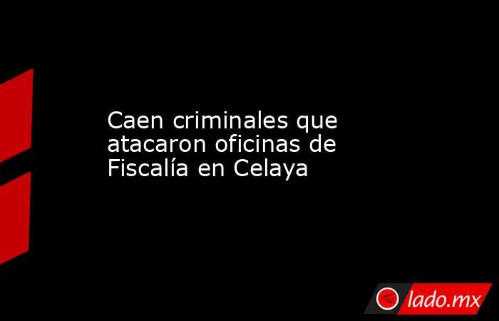 Caen criminales que atacaron oficinas de Fiscalía en Celaya. Noticias en tiempo real
