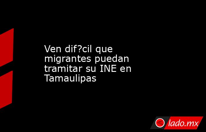 Ven dif?cil que migrantes puedan tramitar su INE en Tamaulipas. Noticias en tiempo real