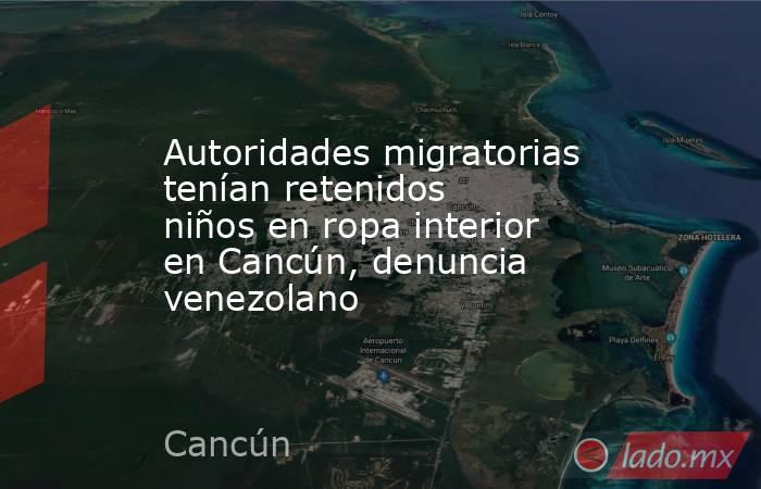 Autoridades migratorias tenían retenidos niños en ropa interior en Cancún, denuncia venezolano. Noticias en tiempo real