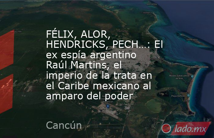 FÉLIX, ALOR, HENDRICKS, PECH…: El ex espía argentino Raúl Martins, el imperio de la trata en el Caribe mexicano al amparo del poder. Noticias en tiempo real