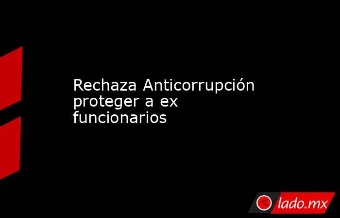 Rechaza Anticorrupción proteger a ex funcionarios. Noticias en tiempo real