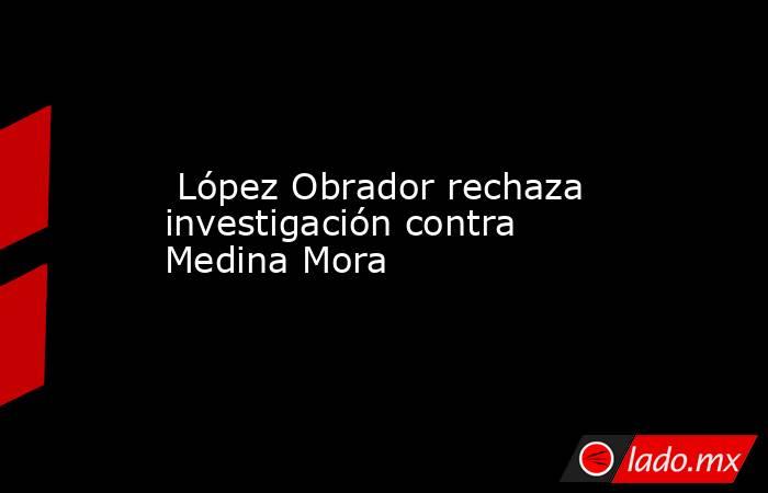  López Obrador rechaza investigación contra Medina Mora. Noticias en tiempo real