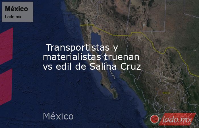  Transportistas y materialistas truenan vs edil de Salina Cruz. Noticias en tiempo real