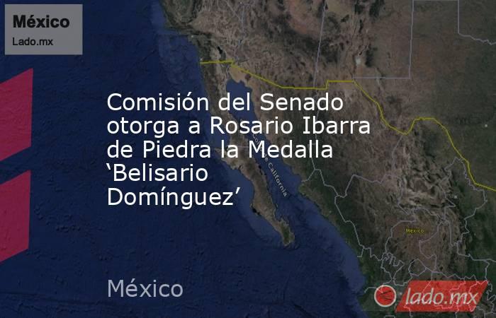 Comisión del Senado otorga a Rosario Ibarra de Piedra la Medalla ‘Belisario Domínguez’. Noticias en tiempo real