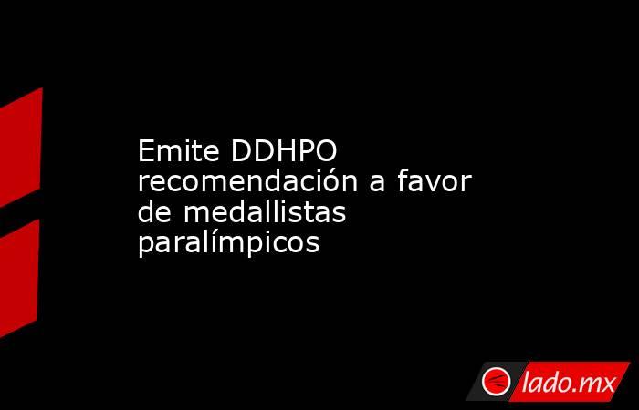 Emite DDHPO recomendación a favor de medallistas paralímpicos. Noticias en tiempo real