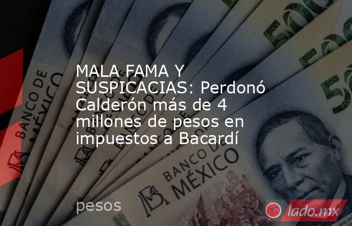 MALA FAMA Y SUSPICACIAS: Perdonó Calderón más de 4 millones de pesos en impuestos a Bacardí. Noticias en tiempo real