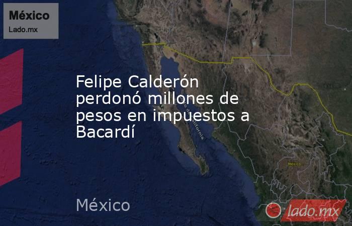Felipe Calderón perdonó millones de pesos en impuestos a Bacardí. Noticias en tiempo real