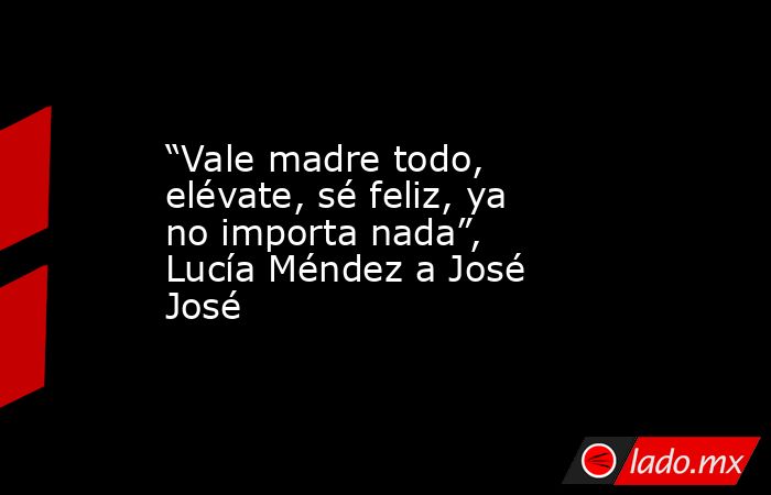 “Vale madre todo, elévate, sé feliz, ya no importa nada”, Lucía Méndez a José José. Noticias en tiempo real
