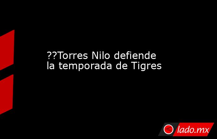 ??Torres Nilo defiende la temporada de Tigres. Noticias en tiempo real