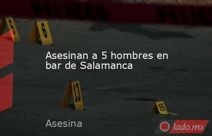 Asesinan a 5 hombres en bar de Salamanca. Noticias en tiempo real