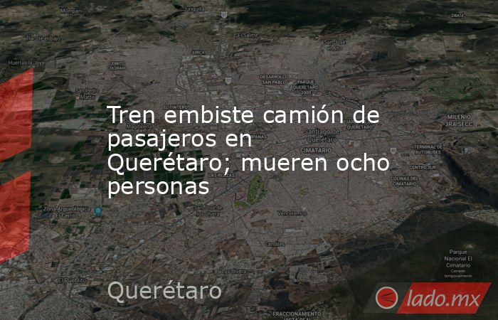 Tren embiste camión de pasajeros en Querétaro; mueren ocho personas. Noticias en tiempo real