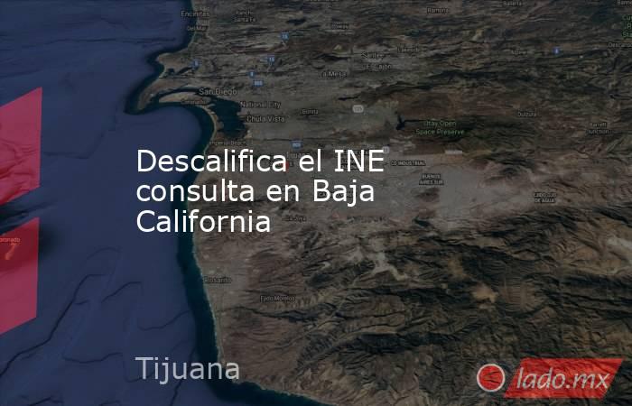 Descalifica el INE consulta en Baja California. Noticias en tiempo real