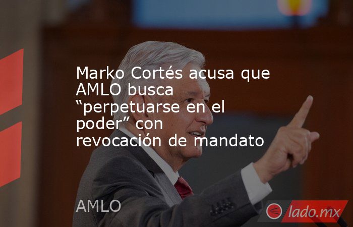 Marko Cortés acusa que AMLO busca “perpetuarse en el poder” con revocación de mandato. Noticias en tiempo real