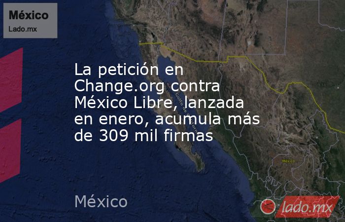 La petición en Change.org contra México Libre, lanzada en enero, acumula más de 309 mil firmas. Noticias en tiempo real