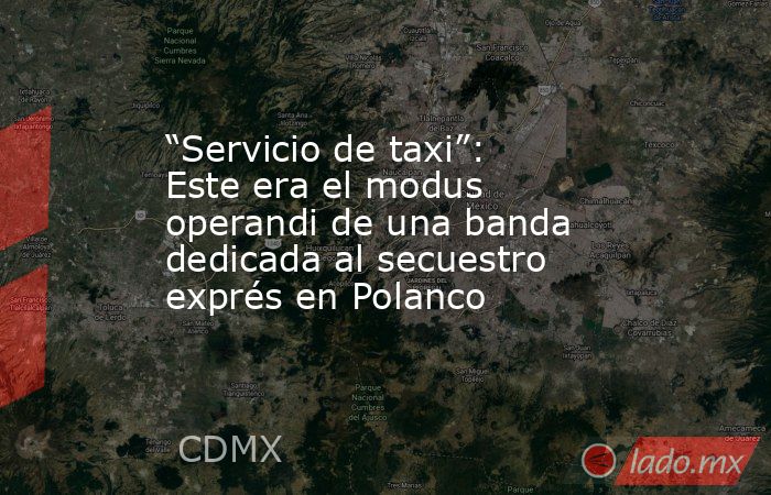 “Servicio de taxi”: Este era el modus operandi de una banda dedicada al secuestro exprés en Polanco. Noticias en tiempo real