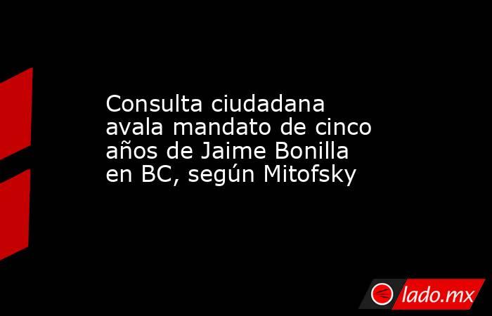 Consulta ciudadana avala mandato de cinco años de Jaime Bonilla en BC, según Mitofsky. Noticias en tiempo real