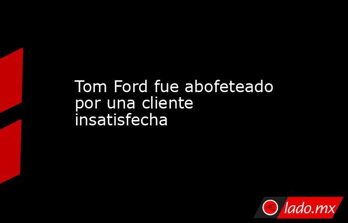 Tom Ford fue abofeteado por una cliente insatisfecha. Noticias en tiempo real