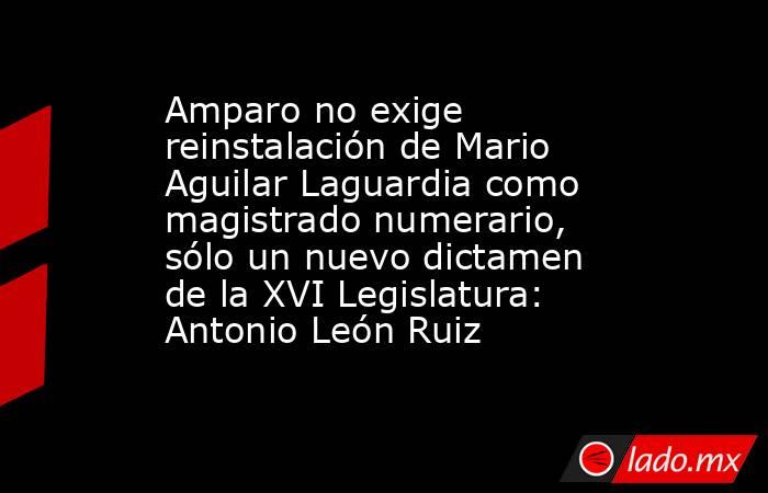 Amparo no exige reinstalación de Mario Aguilar Laguardia como magistrado numerario, sólo un nuevo dictamen de la XVI Legislatura: Antonio León Ruiz. Noticias en tiempo real