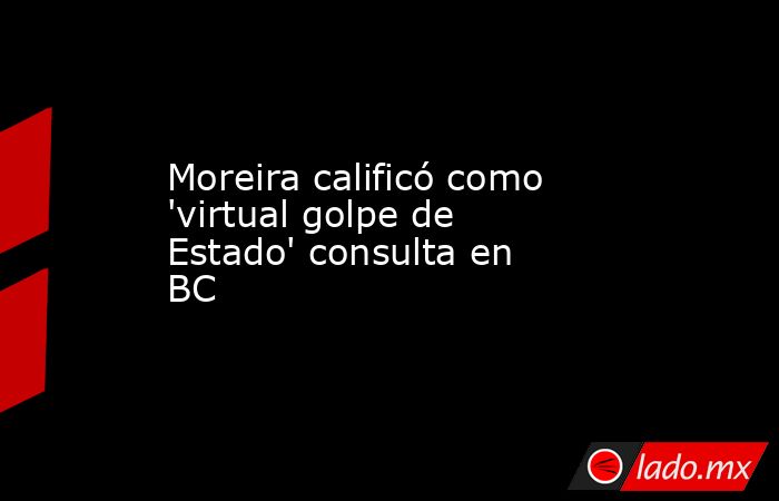 Moreira calificó como 'virtual golpe de Estado' consulta en BC. Noticias en tiempo real