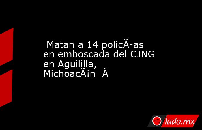  Matan a 14 policÃ­as en emboscada del CJNG en Aguililla, MichoacÃ¡n  Â . Noticias en tiempo real