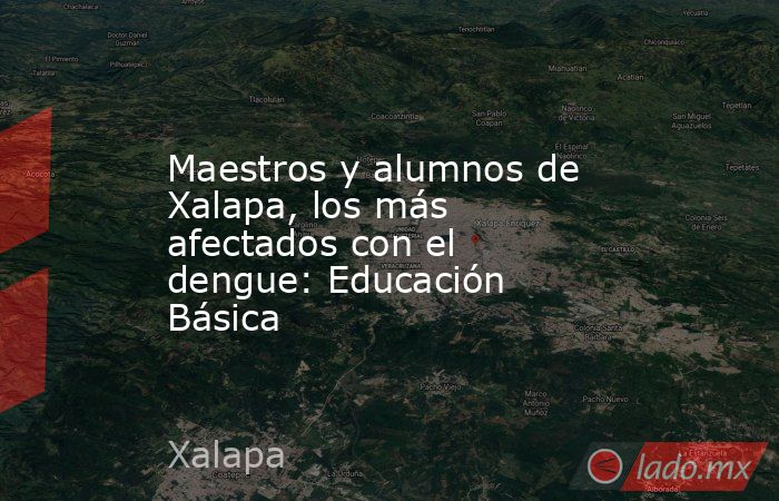 Maestros y alumnos de Xalapa, los más afectados con el dengue: Educación Básica. Noticias en tiempo real