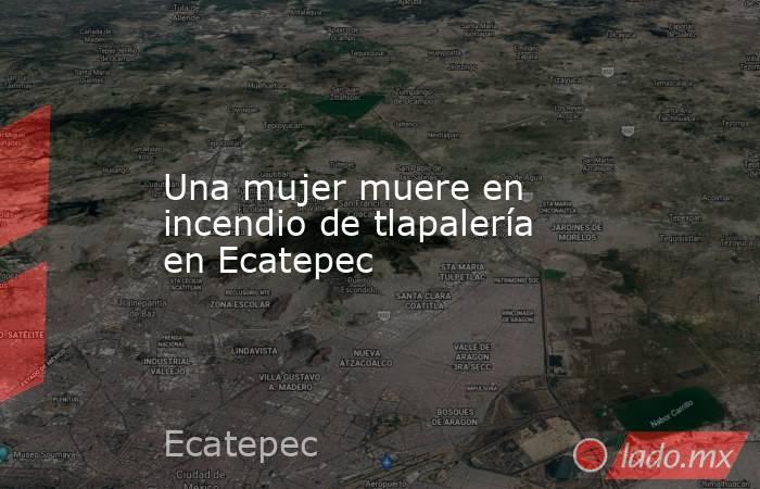 Una mujer muere en incendio de tlapalería en Ecatepec. Noticias en tiempo real