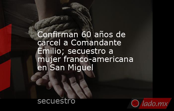 Confirman 60 años de carcel a Comandante Emilio; secuestro a mujer franco-americana en San Miguel. Noticias en tiempo real