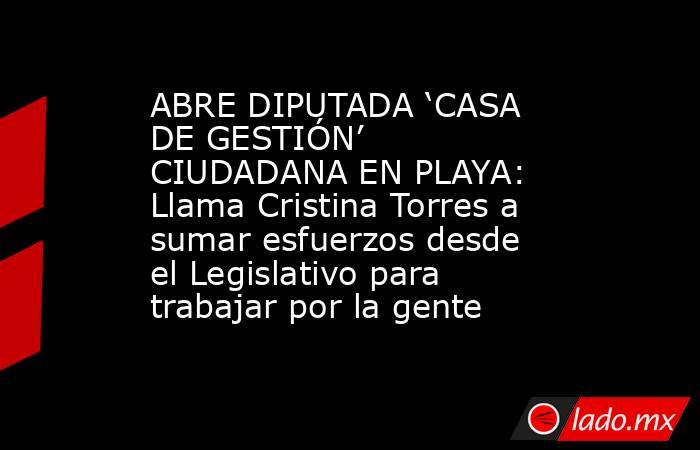 ABRE DIPUTADA ‘CASA DE GESTIÓN’ CIUDADANA EN PLAYA: Llama Cristina Torres a sumar esfuerzos desde el Legislativo para trabajar por la gente. Noticias en tiempo real