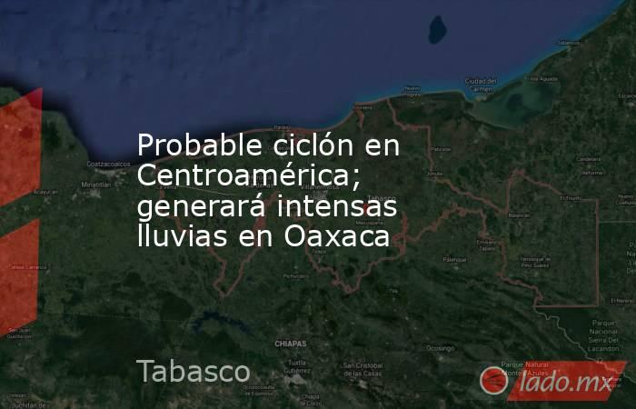 Probable ciclón en Centroamérica; generará intensas lluvias en Oaxaca. Noticias en tiempo real