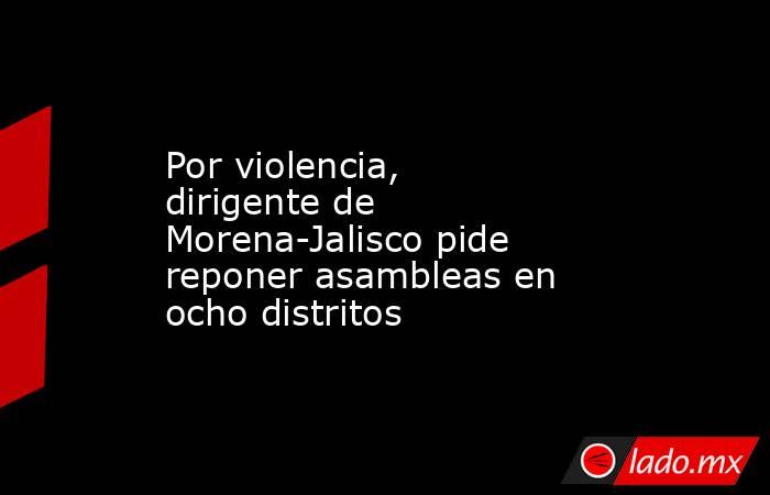 Por violencia, dirigente de Morena-Jalisco pide reponer asambleas en ocho distritos. Noticias en tiempo real