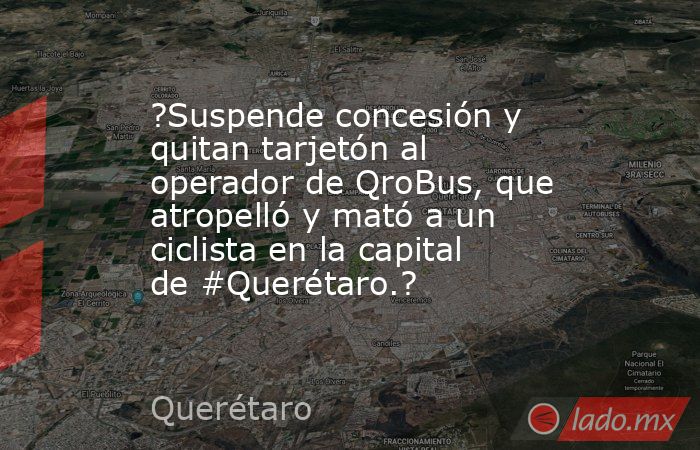 ?Suspende concesión y quitan tarjetón al operador de QroBus, que atropelló y mató a un ciclista en la capital de #Querétaro.?. Noticias en tiempo real