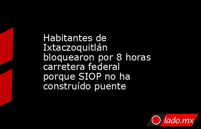 Habitantes de Ixtaczoquitlán bloquearon por 8 horas carretera federal porque SIOP no ha construído puente. Noticias en tiempo real
