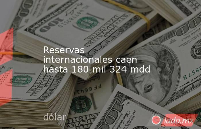 Reservas internacionales caen hasta 180 mil 324 mdd. Noticias en tiempo real