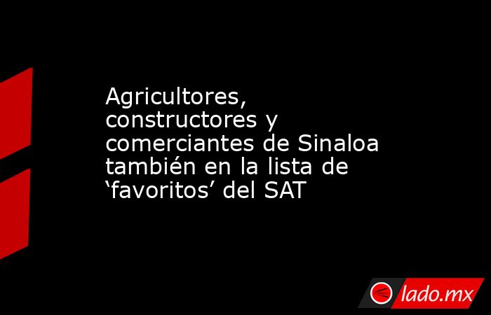 Agricultores, constructores y comerciantes de Sinaloa también en la lista de ‘favoritos’ del SAT. Noticias en tiempo real