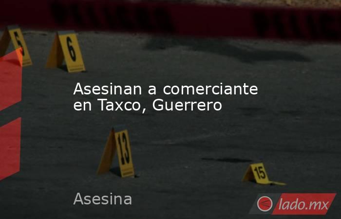 Asesinan a comerciante en Taxco, Guerrero. Noticias en tiempo real