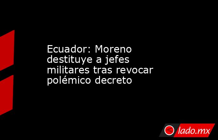 Ecuador: Moreno destituye a jefes militares tras revocar polémico decreto. Noticias en tiempo real