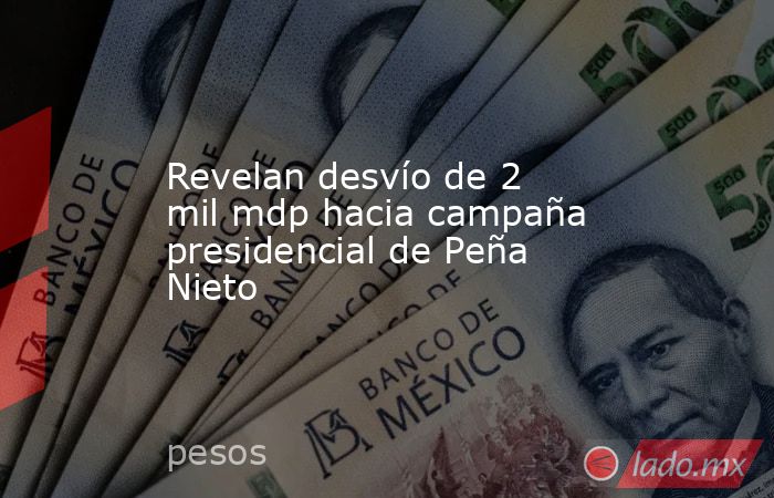 Revelan desvío de 2 mil mdp hacia campaña presidencial de Peña Nieto. Noticias en tiempo real