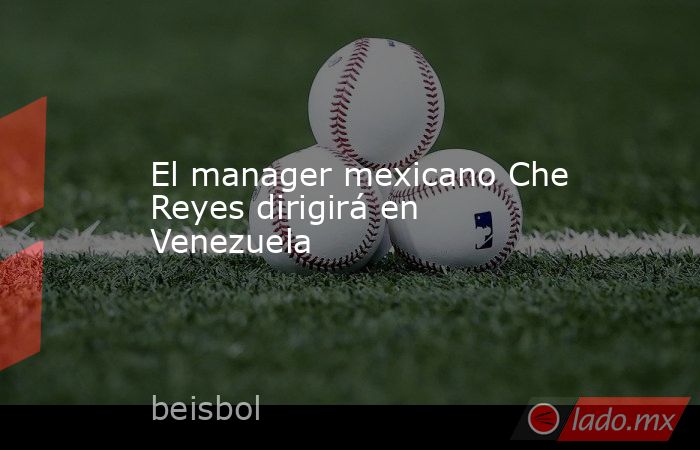 El manager mexicano Che Reyes dirigirá en Venezuela. Noticias en tiempo real