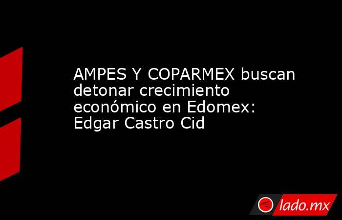 AMPES Y COPARMEX buscan detonar crecimiento económico en Edomex: Edgar Castro Cid. Noticias en tiempo real