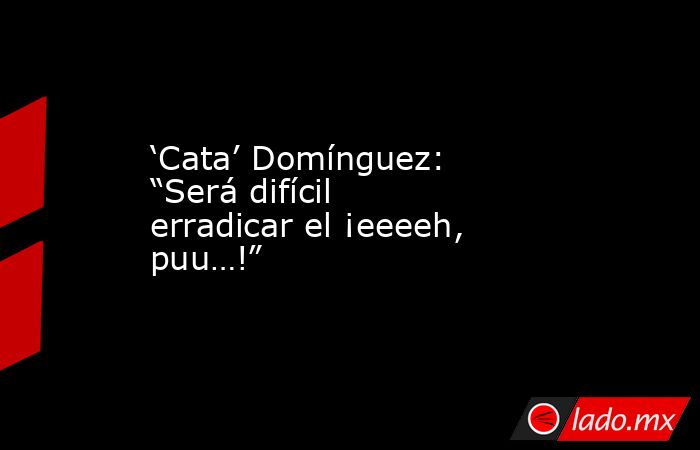 ‘Cata’ Domínguez: “Será difícil erradicar el ¡eeeeh, puu…!”. Noticias en tiempo real