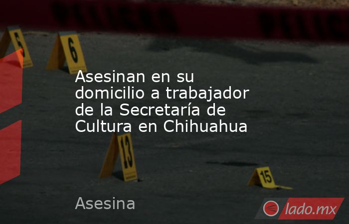 Asesinan en su domicilio a trabajador de la Secretaría de Cultura en Chihuahua. Noticias en tiempo real