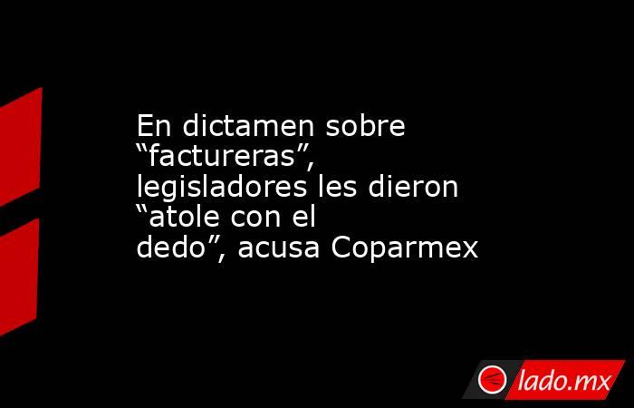 En dictamen sobre “factureras”, legisladores les dieron “atole con el dedo”, acusa Coparmex. Noticias en tiempo real