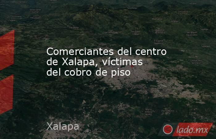 Comerciantes del centro de Xalapa, víctimas del cobro de piso. Noticias en tiempo real