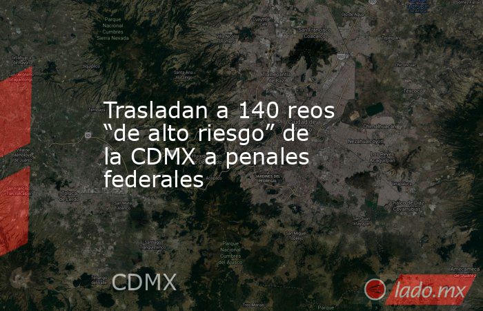 Trasladan a 140 reos “de alto riesgo” de la CDMX a penales federales. Noticias en tiempo real