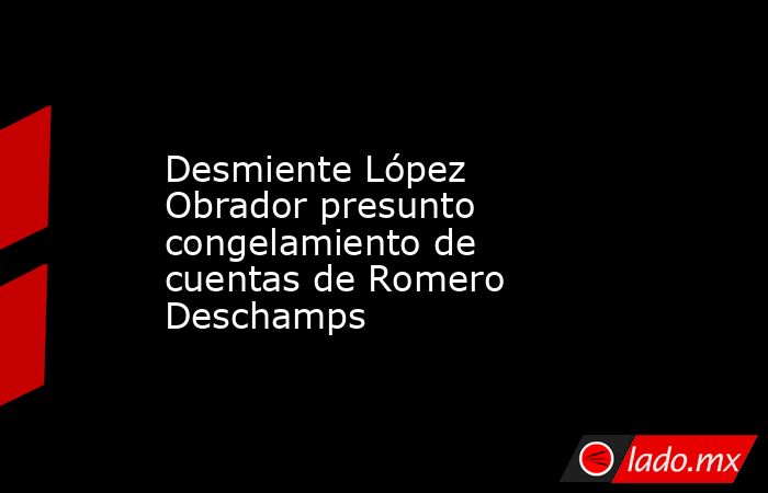 Desmiente López Obrador presunto congelamiento de cuentas de Romero Deschamps. Noticias en tiempo real