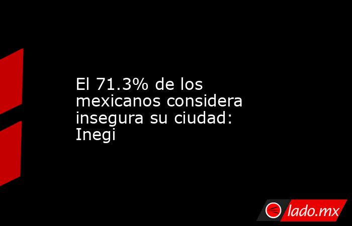 El 71.3% de los mexicanos considera insegura su ciudad: Inegi. Noticias en tiempo real